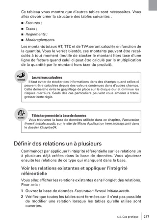 Ce tableau vous montre que d’autres tables sont nécessaires. Vous
allez devoir créer la structure des tables suivantes :
j

Factures ;

j

Taxes ;

j

Reglements ;

j

Modereglements.

Les montants totaux HT, TTC et de TVA seront calculés en fonction de
la quantité. Vous le verrez bientôt, ces montants peuvent être recalculés à tout moment (inutile de stocker le montant hors taxe d’une
ligne de facture quand celui-ci peut être calculé par la multiplication
de la quantité par le montant hors taxe du produit).

Les valeurs calculées
Il faut éviter de stocker des informations dans des champs quand celles-ci
peuvent être calculées depuis des valeurs contenues dans d’autres champs.
Cette démarche évite le gaspillage de place sur le disque dur et diminue les
risques d’erreurs. Seuls des cas particuliers peuvent vous amener à transgresser cette règle.

Téléchargement de la base de données
Vous trouverez la base de données utilisée dans ce chapitre, Facturation
livres4 initiale.accdb, sur le site de Micro Application (www.microapp.com) dans
le dossier Chapitre04.

Déﬁnir des relations un à plusieurs
Commencez par appliquer l’intégrité référentielle sur les relations un
à plusieurs déjà créées dans la base de données. Vous ajouterez
ensuite les relations de ce type qui manquent dans la base.

Voir les relations existantes et appliquer l’intégrité
référentielle
Vous allez afficher les relations existantes dans l’onglet des relations.
Pour cela :
1 Ouvrez la base de données Facturation livres4 initiale.accdb.
2 Vériﬁez que toutes les tables sont fermées car il n’est pas possible
de modiﬁer une relation lorsque les tables qu’elle utilise sont
ouvertes.
4.6. Cas pratique

267

 