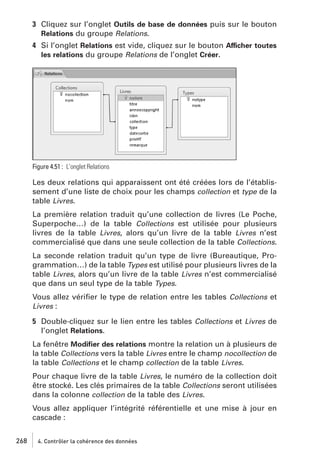 3 Cliquez sur l’onglet Outils de base de données puis sur le bouton
Relations du groupe Relations.
4 Si l’onglet Relations est vide, cliquez sur le bouton Afficher toutes
les relations du groupe Relations de l’onglet Créer.

Figure 4.51 : L’onglet Relations

Les deux relations qui apparaissent ont été créées lors de l’établissement d’une liste de choix pour les champs collection et type de la
table Livres.
La première relation traduit qu’une collection de livres (Le Poche,
Superpoche…) de la table Collections est utilisée pour plusieurs
livres de la table Livres, alors qu’un livre de la table Livres n’est
commercialisé que dans une seule collection de la table Collections.
La seconde relation traduit qu’un type de livre (Bureautique, Programmation…) de la table Types est utilisé pour plusieurs livres de la
table Livres, alors qu’un livre de la table Livres n’est commercialisé
que dans un seul type de la table Types.
Vous allez vériﬁer le type de relation entre les tables Collections et
Livres :
5 Double-cliquez sur le lien entre les tables Collections et Livres de
l’onglet Relations.
La fenêtre Modiﬁer des relations montre la relation un à plusieurs de
la table Collections vers la table Livres entre le champ nocollection de
la table Collections et le champ collection de la table Livres.
Pour chaque livre de la table Livres, le numéro de la collection doit
être stocké. Les clés primaires de la table Collections seront utilisées
dans la colonne collection de la table des Livres.
Vous allez appliquer l’intégrité référentielle et une mise à jour en
cascade :
268

4. Contrôler la cohérence des données

 