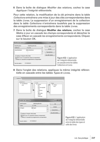6 Dans la boîte de dialogue Modiﬁer des relations, cochez la case
Appliquer l’intégrité référentielle.
Pour cette relation, la modiﬁcation de la clé primaire dans la table
Collections entraînera une mise à jour des clés correspondantes dans
la table Livres. La suppression d’un enregistrement de la collection
dans la table Collections n’entraînera toutefois pas la suppression
des enregistrements correspondants dans la table Livres.
7 Dans la boîte de dialogue Modiﬁer des relations, cochez la case
Mettre à jour en cascade les champs correspondants et décochez la
case Effacer en cascade les enregistrements correspondants. Cliquez
sur le bouton OK.

Figure 4.52 : L’application
de l’intégrité référentielle
en cascade entre les tables
Collections et Livres

8 Dans l’onglet des relations, appliquez la même intégrité référentielle en cascade entre les tables Types et Livres.

Figure 4.53 : L’application
de l’intégrité référentielle
entre la table des types et
celle des livres

4.6. Cas pratique

269

 