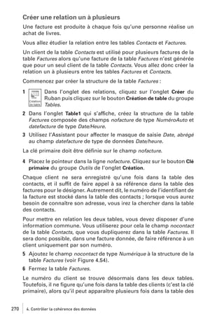 Créer une relation un à plusieurs
Une facture est produite à chaque fois qu’une personne réalise un
achat de livres.
Vous allez étudier la relation entre les tables Contacts et Factures.
Un client de la table Contacts est utilisé pour plusieurs factures de la
table Factures alors qu’une facture de la table Factures n’est générée
que pour un seul client de la table Contacts. Vous allez donc créer la
relation un à plusieurs entre les tables Factures et Contacts.
Commencez par créer la structure de la table Factures :
1

Dans l’onglet des relations, cliquez sur l’onglet Créer du
Ruban puis cliquez sur le bouton Création de table du groupe
Tables.

2 Dans l’onglet Table1 qui s’affiche, créez la structure de la table
Factures composée des champs nofacture de type NuméroAuto et
datefacture de type Date/Heure.
3 Utilisez l’Assistant pour affecter le masque de saisie Date, abrégé
au champ datefacture de type de données Date/heure.
La clé primaire doit être déﬁnie sur le champ nofacture.
4 Placez le pointeur dans la ligne nofacture. Cliquez sur le bouton Clé
primaire du groupe Outils de l’onglet Création.
Chaque client ne sera enregistré qu’une fois dans la table des
contacts, et il suffit de faire appel à sa référence dans la table des
factures pour le désigner. Autrement dit, le numéro de l’identiﬁant de
la facture est stocké dans la table des contacts ; lorsque vous aurez
besoin de connaître son adresse, vous irez la chercher dans la table
des contacts.
Pour mettre en relation les deux tables, vous devez disposer d’une
information commune. Vous utiliserez pour cela le champ nocontact
de la table Contacts, que vous dupliquerez dans la table Factures. Il
sera donc possible, dans une facture donnée, de faire référence à un
client uniquement par son numéro.
5 Ajoutez le champ nocontact de type Numérique à la structure de la
table Factures (voir Figure 4.54).
6 Fermez la table Factures.
Le numéro du client se trouve désormais dans les deux tables.
Toutefois, il ne ﬁgure qu’une fois dans la table des clients (c’est la clé
primaire), alors qu’il peut apparaître plusieurs fois dans la table des
270

4. Contrôler la cohérence des données

 