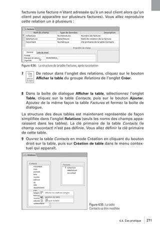 factures (une facture n’étant adressée qu’à un seul client alors qu’un
client peut apparaître sur plusieurs factures). Vous allez reproduire
cette relation un à plusieurs :

Figure 4.54 : La structure de la table Factures, après sa création

7

De retour dans l’onglet des relations, cliquez sur le bouton
Afficher la table du groupe Relations de l’onglet Créer.

8 Dans la boîte de dialogue Afficher la table, sélectionnez l’onglet
Table, cliquez sur la table Contacts, puis sur le bouton Ajouter.
Ajoutez de la même façon la table Factures et fermez la boîte de
dialogue.
La structure des deux tables est maintenant représentée de façon
simpliﬁée dans l’onglet Relations (seuls les noms des champs apparaissent dans les tables). La clé primaire de la table Contacts (le
champ nocontact) n’est pas déﬁnie. Vous allez déﬁnir la clé primaire
de cette table.
9 Ouvrez la table Contacts en mode Création en cliquant du bouton
droit sur la table, puis sur Création de table dans le menu contextuel qui apparaît.

Figure 4.55 : La table
Contacts va être modiﬁée

4.6. Cas pratique

271

 