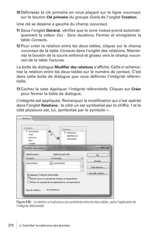 10 Déﬁnissez la clé primaire en vous plaçant sur la ligne nocontact,
sur le bouton Clé primaire du groupe Outils de l’onglet Création.
Une clé se dessine à gauche du champ nocontact.
11 Sous l’onglet Général, vériﬁez que la zone Indexé prend automatiquement la valeur Oui - Sans doublons. Fermez et enregistrez la
table Contacts.
12 Pour créer la relation entre les deux tables, cliquez sur le champ
nocontact de la table Contacts dans l’onglet des relations. Maintenez le bouton de la souris enfoncé et glissez vers le champ nocontact de la table Factures.
La boîte de dialogue Modiﬁer des relations s’affiche. Celle-ci schématise la relation entre les deux tables sur le numéro de contact. C’est
dans cette boîte de dialogue que vous déﬁnirez l’intégrité référentielle.
13 Cochez la case Appliquer l’intégrité référentielle. Cliquez sur Créer
pour fermer la boîte de dialogue.
L’intégrité est appliquée. Remarquez la modiﬁcation qui s’est opérée
dans l’onglet Relations : le côté un est symbolisé par le chiffre 1 et le
côté plusieurs est, lui, symbolisé par le symbole ∞.

Figure 4.56 : La relation un à plusieurs est symbolisée entre les deux tables, après l’application de
l’intégrité référentielle

272

4. Contrôler la cohérence des données

 