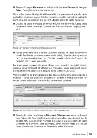 14 Fermez l’onglet Relations en utilisant le bouton Fermer de l’onglet
Créer. Enregistrez la mise en forme.
Vous allez tester l’intégrité référentielle. La première étape de cette
opération consistera à vériﬁer les numéros de clés primaires existants
dans la table Contacts et qui seront utilisés dans la table Factures.
15 Ouvrez la table Contacts en mode Feuille de données. Cette table
renferme deux contacts, portant les clés primaires respectives 1
et 2.

Figure 4.57 : La table Contacts ne compte que deux clients

16 Après avoir refermé la table Contacts, ouvrez la table Factures en
mode Feuille de données et tentez de saisir, dans le champ nocontact, un numéro de client qui n’existe pas dans la table Contacts ; le
numéro 722455 par exemple.
Lorsque vous essayez de vous placer sur un autre enregistrement,
Access vous l’interdit et affiche un message vous signalant qu’un
enregistrement associé est requis dans la table Contacts.
Votre tentative de transgression des règles d’intégrité référentielle a
échoué : vous ne pourrez désormais quitter l’enregistrement en
cours qu’en saisissant un numéro de contact existant.

Figure 4.58 : La saisie d’un mauvais numéro de contact dans la table Factures

17 Fermez la boîte de dialogue Microsoft Office Access vous indiquant
que l’ajout de l’enregistrement est impossible, en cliquant sur le
bouton OK. Saisissez un numéro de client qui existe dans la table
Contacts, le numéro 2 par exemple, ainsi qu’une date de facture
dans la colonne datefacture. Fermez la table Factures.

4.6. Cas pratique

273

 