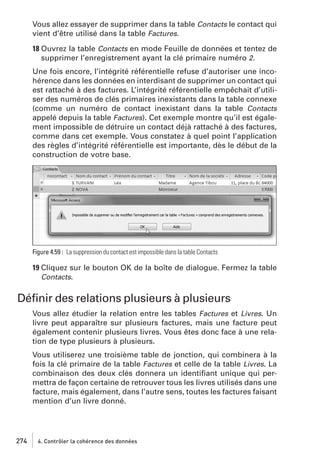 Vous allez essayer de supprimer dans la table Contacts le contact qui
vient d’être utilisé dans la table Factures.
18 Ouvrez la table Contacts en mode Feuille de données et tentez de
supprimer l’enregistrement ayant la clé primaire numéro 2.
Une fois encore, l’intégrité référentielle refuse d’autoriser une incohérence dans les données en interdisant de supprimer un contact qui
est rattaché à des factures. L’intégrité référentielle empêchait d’utiliser des numéros de clés primaires inexistants dans la table connexe
(comme un numéro de contact inexistant dans la table Contacts
appelé depuis la table Factures). Cet exemple montre qu’il est également impossible de détruire un contact déjà rattaché à des factures,
comme dans cet exemple. Vous constatez à quel point l’application
des règles d’intégrité référentielle est importante, dès le début de la
construction de votre base.

Figure 4.59 : La suppression du contact est impossible dans la table Contacts

19 Cliquez sur le bouton OK de la boîte de dialogue. Fermez la table
Contacts.

Déﬁnir des relations plusieurs à plusieurs
Vous allez étudier la relation entre les tables Factures et Livres. Un
livre peut apparaître sur plusieurs factures, mais une facture peut
également contenir plusieurs livres. Vous êtes donc face à une relation de type plusieurs à plusieurs.
Vous utiliserez une troisième table de jonction, qui combinera à la
fois la clé primaire de la table Factures et celle de la table Livres. La
combinaison des deux clés donnera un identiﬁant unique qui permettra de façon certaine de retrouver tous les livres utilisés dans une
facture, mais également, dans l’autre sens, toutes les factures faisant
mention d’un livre donné.

274

4. Contrôler la cohérence des données

 