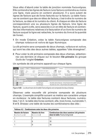Vous allez d’abord créer la table de jonction nommée Facturelignes.
Elle contiendra les lignes de facture (une facture contiendra au moins
une ligne, mais pourra en contenir plusieurs). Il y aura autant de
lignes de facture que de livres facturés sur la facture. La table Factures ne contient que des en-têtes de facture, c’est-à-dire le numéro de
la facture, sa date et le numéro du client. À chaque en-tête de facture
correspondront une ou plusieurs lignes de facture. Une ligne de
facture, quant à elle, sera associée à un en-tête de facture et contiendra les informations relatives à la facturation d’un livre (le numéro de
facture auquel la ligne est rattachée, le numéro du livre et la quantité
de livres).
1 En mode Création, créez la table Facturelignes composée des
champs nofacture et nolivre de type Numérique.
La clé primaire sera composée de deux champs, nofacture et nolivre,
qui sont les clés des deux autres tables, appelées "clés étrangères".
2 Pour créer la clé primaire composée des deux champs, sélectionnez ces derniers et cliquez sur le bouton Clé primaire du groupe
Outils de l’onglet Création.
Un symbole de clé primaire apparaît sur chaque ligne.

Figure 4.60 : La clé primaire de la table Facturelignes est composée de deux champs

Observez cette nouvelle clé primaire composée de plusieurs
champs. L’exemple simpliﬁé suivant va mettre son caractère unique
en évidence : la table des factures contient deux factures, numérotées 1 et 2 ; la table des livres contient, elle, trois livres, numérotés 7,
8 et 9. Dressez une table de toutes les combinaisons des clés :
Tableau 4.2 : Combinaisons entre les deux clés primaires
Numéro de facture
(nofacture)

Numéro du livre
(nolivre)

Combinaison des deux numéros (clé primaire
dans la table Facturelignes)

1

7

17

1

8

18

1

9

19

4.6. Cas pratique

275

 
