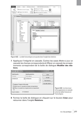 Figure 4.62 : La table Facturelignes est ajoutée dans l’onglet des relations

7 Appliquez l’intégrité en cascade. Cochez les cases Mettre à jour en
cascade les champs correspondants et Effacer en cascade les enregistrements correspondant de la boîte de dialogue Modiﬁer des relations.

Figure 4.63 : La mise à jour
et la suppression en cascade
entre les tables Factures et
Facturelignes

8 Fermez la boîte de dialogue en cliquant sur le bouton Créer pour
retourner dans l’onglet Relations.

4.6. Cas pratique

277

 