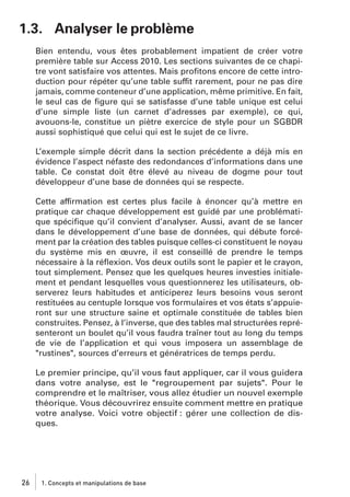 1.3. Analyser le problème
Bien entendu, vous êtes probablement impatient de créer votre
première table sur Access 2010. Les sections suivantes de ce chapitre vont satisfaire vos attentes. Mais proﬁtons encore de cette introduction pour répéter qu’une table suffit rarement, pour ne pas dire
jamais, comme conteneur d’une application, même primitive. En fait,
le seul cas de ﬁgure qui se satisfasse d’une table unique est celui
d’une simple liste (un carnet d’adresses par exemple), ce qui,
avouons-le, constitue un piètre exercice de style pour un SGBDR
aussi sophistiqué que celui qui est le sujet de ce livre.
L’exemple simple décrit dans la section précédente a déjà mis en
évidence l’aspect néfaste des redondances d’informations dans une
table. Ce constat doit être élevé au niveau de dogme pour tout
développeur d’une base de données qui se respecte.
Cette affirmation est certes plus facile à énoncer qu’à mettre en
pratique car chaque développement est guidé par une problématique spéciﬁque qu’il convient d’analyser. Aussi, avant de se lancer
dans le développement d’une base de données, qui débute forcément par la création des tables puisque celles-ci constituent le noyau
du système mis en œuvre, il est conseillé de prendre le temps
nécessaire à la réﬂexion. Vos deux outils sont le papier et le crayon,
tout simplement. Pensez que les quelques heures investies initialement et pendant lesquelles vous questionnerez les utilisateurs, observerez leurs habitudes et anticiperez leurs besoins vous seront
restituées au centuple lorsque vos formulaires et vos états s’appuieront sur une structure saine et optimale constituée de tables bien
construites. Pensez, à l’inverse, que des tables mal structurées représenteront un boulet qu’il vous faudra traîner tout au long du temps
de vie de l’application et qui vous imposera un assemblage de
"rustines", sources d’erreurs et génératrices de temps perdu.
Le premier principe, qu’il vous faut appliquer, car il vous guidera
dans votre analyse, est le "regroupement par sujets". Pour le
comprendre et le maîtriser, vous allez étudier un nouvel exemple
théorique. Vous découvrirez ensuite comment mettre en pratique
votre analyse. Voici votre objectif : gérer une collection de disques.

26

1. Concepts et manipulations de base

 