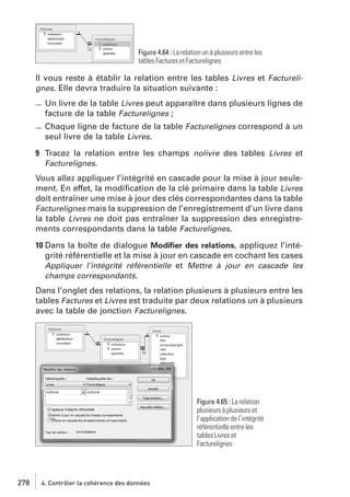 Figure 4.64 : La relation un à plusieurs entre les
tables Factures et Facturelignes

Il vous reste à établir la relation entre les tables Livres et Facturelignes. Elle devra traduire la situation suivante :

Un livre de la table Livres peut apparaître dans plusieurs lignes de
facture de la table Facturelignes ;
Chaque ligne de facture de la table Facturelignes correspond à un
seul livre de la table Livres.
9 Tracez la relation entre les champs nolivre des tables Livres et
Facturelignes.
Vous allez appliquer l’intégrité en cascade pour la mise à jour seulement. En effet, la modiﬁcation de la clé primaire dans la table Livres
doit entraîner une mise à jour des clés correspondantes dans la table
Facturelignes mais la suppression de l’enregistrement d’un livre dans
la table Livres ne doit pas entraîner la suppression des enregistrements correspondants dans la table Facturelignes.
10 Dans la boîte de dialogue Modiﬁer des relations, appliquez l’intégrité référentielle et la mise à jour en cascade en cochant les cases
Appliquer l’intégrité référentielle et Mettre à jour en cascade les
champs correspondants.
Dans l’onglet des relations, la relation plusieurs à plusieurs entre les
tables Factures et Livres est traduite par deux relations un à plusieurs
avec la table de jonction Facturelignes.

Figure 4.65 : La relation
plusieurs à plusieurs et
l’application de l’intégrité
référentielle entre les
tables Livres et
Facturelignes

278

4. Contrôler la cohérence des données

 