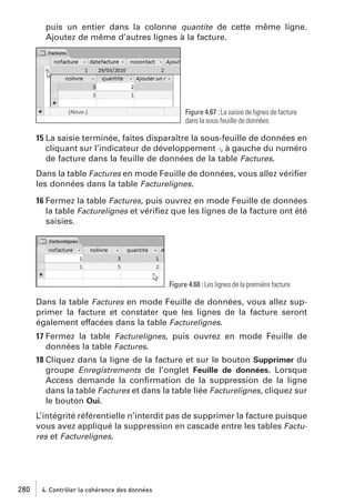 puis un entier dans la colonne quantite de cette même ligne.
Ajoutez de même d’autres lignes à la facture.

Figure 4.67 : La saisie de lignes de facture
dans la sous-feuille de données

15 La saisie terminée, faites disparaître la sous-feuille de données en
cliquant sur l’indicateur de développement -, à gauche du numéro
de facture dans la feuille de données de la table Factures.
Dans la table Factures en mode Feuille de données, vous allez vériﬁer
les données dans la table Facturelignes.
16 Fermez la table Factures, puis ouvrez en mode Feuille de données
la table Facturelignes et vériﬁez que les lignes de la facture ont été
saisies.

Figure 4.68 : Les lignes de la première facture

Dans la table Factures en mode Feuille de données, vous allez supprimer la facture et constater que les lignes de la facture seront
également effacées dans la table Facturelignes.
17 Fermez la table Facturelignes, puis ouvrez en mode Feuille de
données la table Factures.
18 Cliquez dans la ligne de la facture et sur le bouton Supprimer du
groupe Enregistrements de l’onglet Feuille de données. Lorsque
Access demande la conﬁrmation de la suppression de la ligne
dans la table Factures et dans la table liée Facturelignes, cliquez sur
le bouton Oui.
L’intégrité référentielle n’interdit pas de supprimer la facture puisque
vous avez appliqué la suppression en cascade entre les tables Factures et Facturelignes.

280

4. Contrôler la cohérence des données

 