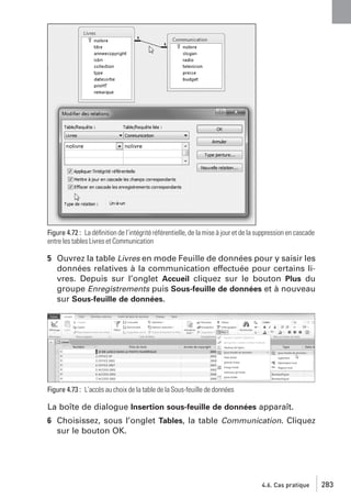 Figure 4.72 : La déﬁnition de l’intégrité référentielle, de la mise à jour et de la suppression en cascade
entre les tables Livres et Communication

5 Ouvrez la table Livres en mode Feuille de données pour y saisir les
données relatives à la communication effectuée pour certains livres. Depuis sur l’onglet Accueil cliquez sur le bouton Plus du
groupe Enregistrements puis Sous-feuille de données et à nouveau
sur Sous-feuille de données.

Figure 4.73 : L’accès au choix de la table de la Sous-feuille de données

La boîte de dialogue Insertion sous-feuille de données apparaît.
6 Choisissez, sous l’onglet Tables, la table Communication. Cliquez
sur le bouton OK.

4.6. Cas pratique

283

 