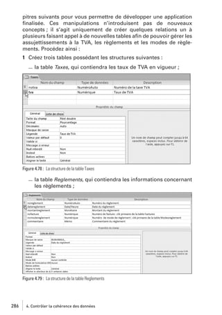 pitres suivants pour vous permettre de développer une application
ﬁnalisée. Ces manipulations n’introduisent pas de nouveaux
concepts ; il s’agit uniquement de créer quelques relations un à
plusieurs faisant appel à de nouvelles tables aﬁn de pouvoir gérer les
assujettissements à la TVA, les règlements et les modes de règlements. Procédez ainsi :
1 Créez trois tables possédant les structures suivantes :
la table Taxes, qui contiendra les taux de TVA en vigueur ;

Figure 4.78 : La structure de la table Taxes

la table Reglements, qui contiendra les informations concernant
les règlements ;

Figure 4.79 : La structure de la table Reglements

286

4. Contrôler la cohérence des données

 
