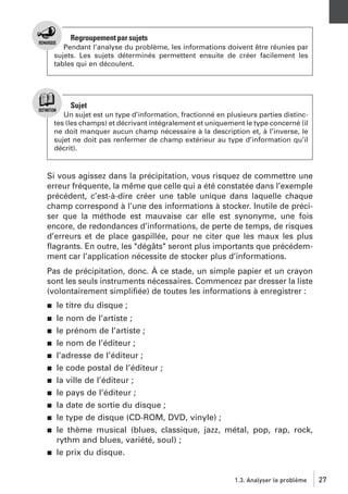 Regroupement par sujets
Pendant l’analyse du problème, les informations doivent être réunies par
sujets. Les sujets déterminés permettent ensuite de créer facilement les
tables qui en découlent.

Sujet
Un sujet est un type d’information, fractionné en plusieurs parties distinctes (les champs) et décrivant intégralement et uniquement le type concerné (il
ne doit manquer aucun champ nécessaire à la description et, à l’inverse, le
sujet ne doit pas renfermer de champ extérieur au type d’information qu’il
décrit).

Si vous agissez dans la précipitation, vous risquez de commettre une
erreur fréquente, la même que celle qui a été constatée dans l’exemple
précédent, c’est-à-dire créer une table unique dans laquelle chaque
champ correspond à l’une des informations à stocker. Inutile de préciser que la méthode est mauvaise car elle est synonyme, une fois
encore, de redondances d’informations, de perte de temps, de risques
d’erreurs et de place gaspillée, pour ne citer que les maux les plus
ﬂagrants. En outre, les "dégâts" seront plus importants que précédemment car l’application nécessite de stocker plus d’informations.
Pas de précipitation, donc. À ce stade, un simple papier et un crayon
sont les seuls instruments nécessaires. Commencez par dresser la liste
(volontairement simpliﬁée) de toutes les informations à enregistrer :
j

le titre du disque ;

j

le nom de l’artiste ;
le prénom de l’artiste ;
le nom de l’éditeur ;
l’adresse de l’éditeur ;
le code postal de l’éditeur ;
la ville de l’éditeur ;
le pays de l’éditeur ;
la date de sortie du disque ;
le type de disque (CD-ROM, DVD, vinyle) ;
le thème musical (blues, classique, jazz, métal, pop, rap, rock,
rythm and blues, variété, soul) ;
le prix du disque.

j
j
j
j
j
j
j
j
j

j

1.3. Analyser le problème

27

 