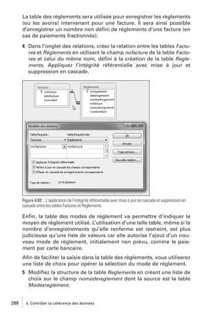 La table des règlements sera utilisée pour enregistrer les règlements
(ou les avoirs) intervenant pour une facture. Il sera ainsi possible
d’enregistrer un nombre non déﬁni de règlements d’une facture (en
cas de paiements fractionnés).
4 Dans l’onglet des relations, créez la relation entre les tables Factures et Règlements en utilisant le champ nofacture de la table Factures et celui du même nom, déﬁni à la création de la table Reglements. Appliquez l’intégrité référentielle avec mise à jour et
suppression en cascade.

Figure 4.82 : L’application de l’intégrité référentielle avec mise à jour en cascade et suppression en
cascade entre les tables Factures et Reglements

Enﬁn, la table des modes de règlement va permettre d’indiquer le
moyen de règlement utilisé. L’utilisation d’une telle table, même si le
nombre d’enregistrements qu’elle renferme est restreint, est plus
judicieuse qu’une liste de valeurs car elle autorise l’ajout d’un nouveau mode de règlement, initialement non prévu, comme le paiement par carte bancaire.
Aﬁn de faciliter la saisie dans la table des règlements, vous utiliserez
une liste de choix pour opérer la sélection du mode de règlement.
5 Modiﬁez la structure de la table Reglements en créant une liste de
choix sur le champ nomodereglement dont la source est la table
Modesreglement.

288

4. Contrôler la cohérence des données

 