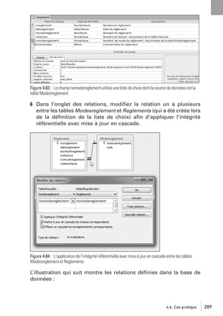 Figure 4.83 : Le champ nomodereglement utilise une liste de choix dont la source de données est la
table Modesreglement

6 Dans l’onglet des relations, modiﬁez la relation un à plusieurs
entre les tables Modesreglement et Reglements (qui a été créée lors
de la déﬁnition de la liste de choix) aﬁn d’appliquer l’intégrité
référentielle avec mise à jour en cascade.

Figure 4.84 : L’application de l’intégrité référentielle avec mise à jour en cascade entre les tables
Modesreglement et Reglements

L’illustration qui suit montre les relations déﬁnies dans la base de
données :

4.6. Cas pratique

289

 