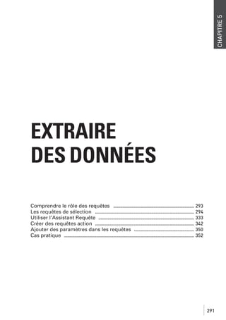CHAPITRE 5

EXTRAIRE
DES DONNÉES
Comprendre le rôle des requêtes ...................................................................... 293
Les requêtes de sélection ...................................................................................... 294
Utiliser l’Assistant Requête ................................................................................... 333
Créer des requêtes action ...................................................................................... 342
Ajouter des paramètres dans les requêtes .................................................... 350
Cas pratique ................................................................................................................. 352

291

 