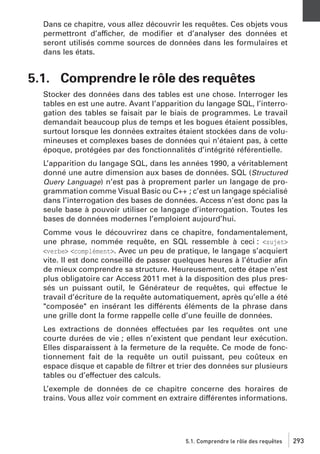 Dans ce chapitre, vous allez découvrir les requêtes. Ces objets vous
permettront d’afficher, de modiﬁer et d’analyser des données et
seront utilisés comme sources de données dans les formulaires et
dans les états.

5.1. Comprendre le rôle des requêtes
Stocker des données dans des tables est une chose. Interroger les
tables en est une autre. Avant l’apparition du langage SQL, l’interrogation des tables se faisait par le biais de programmes. Le travail
demandait beaucoup plus de temps et les bogues étaient possibles,
surtout lorsque les données extraites étaient stockées dans de volumineuses et complexes bases de données qui n’étaient pas, à cette
époque, protégées par des fonctionnalités d’intégrité référentielle.
L’apparition du langage SQL, dans les années 1990, a véritablement
donné une autre dimension aux bases de données. SQL (Structured
Query Language) n’est pas à proprement parler un langage de programmation comme Visual Basic ou C++ ; c’est un langage spécialisé
dans l’interrogation des bases de données. Access n’est donc pas la
seule base à pouvoir utiliser ce langage d’interrogation. Toutes les
bases de données modernes l’emploient aujourd’hui.
Comme vous le découvrirez dans ce chapitre, fondamentalement,
une phrase, nommée requête, en SQL ressemble à ceci : <sujet>
<verbe> <complément>. Avec un peu de pratique, le langage s’acquiert
vite. Il est donc conseillé de passer quelques heures à l’étudier aﬁn
de mieux comprendre sa structure. Heureusement, cette étape n’est
plus obligatoire car Access 2011 met à la disposition des plus pressés un puissant outil, le Générateur de requêtes, qui effectue le
travail d’écriture de la requête automatiquement, après qu’elle a été
"composée" en insérant les différents éléments de la phrase dans
une grille dont la forme rappelle celle d’une feuille de données.
Les extractions de données effectuées par les requêtes ont une
courte durées de vie ; elles n’existent que pendant leur exécution.
Elles disparaissent à la fermeture de la requête. Ce mode de fonctionnement fait de la requête un outil puissant, peu coûteux en
espace disque et capable de ﬁltrer et trier des données sur plusieurs
tables ou d’effectuer des calculs.
L’exemple de données de ce chapitre concerne des horaires de
trains. Vous allez voir comment en extraire différentes informations.

5.1. Comprendre le rôle des requêtes

293

 