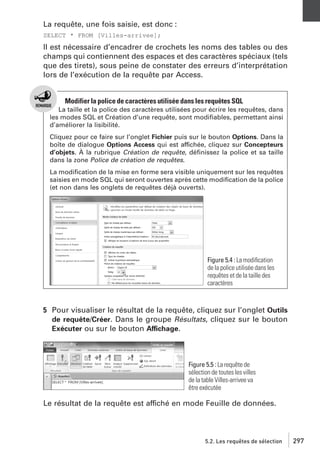La requête, une fois saisie, est donc :
SELECT * FROM [Villes-arrivee];

Il est nécessaire d’encadrer de crochets les noms des tables ou des
champs qui contiennent des espaces et des caractères spéciaux (tels
que des tirets), sous peine de constater des erreurs d’interprétation
lors de l’exécution de la requête par Access.

Modifier la police de caractères utilisée dans les requêtes SQL
La taille et la police des caractères utilisées pour écrire les requêtes, dans
les modes SQL et Création d’une requête, sont modiﬁables, permettant ainsi
d’améliorer la lisibilité.
Cliquez pour ce faire sur l’onglet Fichier puis sur le bouton Options. Dans la
boîte de dialogue Options Access qui est affichée, cliquez sur Concepteurs
d’objets. À la rubrique Création de requête, déﬁnissez la police et sa taille
dans la zone Police de création de requêtes.
La modiﬁcation de la mise en forme sera visible uniquement sur les requêtes
saisies en mode SQL qui seront ouvertes après cette modiﬁcation de la police
(et non dans les onglets de requêtes déjà ouverts).

Figure 5.4 : La modiﬁcation
de la police utilisée dans les
requêtes et de la taille des
caractères

5 Pour visualiser le résultat de la requête, cliquez sur l’onglet Outils
de requête/Créer. Dans le groupe Résultats, cliquez sur le bouton
Exécuter ou sur le bouton Affichage.

Figure 5.5 : La requête de
sélection de toutes les villes
de la table Villes-arrivee va
être exécutée

Le résultat de la requête est affiché en mode Feuille de données.

5.2. Les requêtes de sélection

297

 