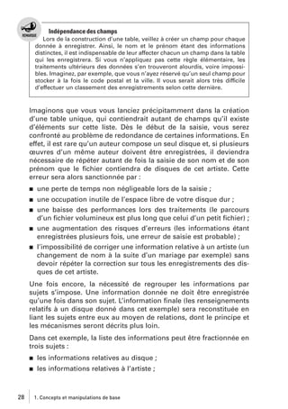 Indépendance des champs
Lors de la construction d’une table, veillez à créer un champ pour chaque
donnée à enregistrer. Ainsi, le nom et le prénom étant des informations
distinctes, il est indispensable de leur affecter chacun un champ dans la table
qui les enregistrera. Si vous n’appliquez pas cette règle élémentaire, les
traitements ultérieurs des données s’en trouveront alourdis, voire impossibles. Imaginez, par exemple, que vous n’ayez réservé qu’un seul champ pour
stocker à la fois le code postal et la ville. Il vous serait alors très difficile
d’effectuer un classement des enregistrements selon cette dernière.

Imaginons que vous vous lanciez précipitamment dans la création
d’une table unique, qui contiendrait autant de champs qu’il existe
d’éléments sur cette liste. Dès le début de la saisie, vous serez
confronté au problème de redondance de certaines informations. En
effet, il est rare qu’un auteur compose un seul disque et, si plusieurs
œuvres d’un même auteur doivent être enregistrées, il deviendra
nécessaire de répéter autant de fois la saisie de son nom et de son
prénom que le ﬁchier contiendra de disques de cet artiste. Cette
erreur sera alors sanctionnée par :
j

une perte de temps non négligeable lors de la saisie ;

j

une occupation inutile de l’espace libre de votre disque dur ;
une baisse des performances lors des traitements (le parcours
d’un ﬁchier volumineux est plus long que celui d’un petit ﬁchier) ;
une augmentation des risques d’erreurs (les informations étant
enregistrées plusieurs fois, une erreur de saisie est probable) ;
l’impossibilité de corriger une information relative à un artiste (un
changement de nom à la suite d’un mariage par exemple) sans
devoir répéter la correction sur tous les enregistrements des disques de cet artiste.

j

j

j

Une fois encore, la nécessité de regrouper les informations par
sujets s’impose. Une information donnée ne doit être enregistrée
qu’une fois dans son sujet. L’information ﬁnale (les renseignements
relatifs à un disque donné dans cet exemple) sera reconstituée en
liant les sujets entre eux au moyen de relations, dont le principe et
les mécanismes seront décrits plus loin.
Dans cet exemple, la liste des informations peut être fractionnée en
trois sujets :
j
j

28

les informations relatives au disque ;
les informations relatives à l’artiste ;

1. Concepts et manipulations de base

 
