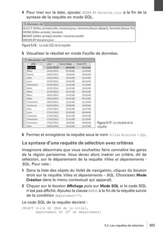 4 Pour trier sur la date, ajoutez ORDER BY Horaires.jour à la ﬁn de la
syntaxe de la requête en mode SQL.

Figure 5.16 : Le code SQL de la requête

5 Visualisez le résultat en mode Feuille de données.

Figure 5.17 : Le résultat de la
requête

6 Fermez et enregistrez la requête sous le nom Villes Horaires − SQL.

La syntaxe d’une requête de sélection avec critères
Imaginons désormais que vous souhaitiez faire connaître les gares
de la région parisienne. Vous devez alors insérer un critère, dit de
sélection, sur le département de la requête Villes et départements SQL. Pour cela :
1 Dans la liste des objets du Volet de navigation, cliquez du bouton
droit sur la requête Villes et départements – SQL. Choisissez Mode
Création dans le menu contextuel qui apparaît.
2 Cliquez sur le bouton Affichage puis sur Mode SQL si le code SQL
n’est pas affiché. Ajoutez la clause WHERE à la ﬁn de la requête suivie
de la condition departement=75.
Le code SQL de la requête devient :
SELECT ville AS [Nom de la ville],
departement AS [N° de département]

5.2. Les requêtes de sélection

303

 