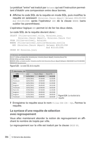 Le prédicat "entre" est traduit par Between qui est l’instruction permettant d’établir une comparaison entre deux bornes.
6 Affichez le code SQL de la requête en mode SQL, puis modiﬁez la
requête en saisissant (Horaires.[heure départ] Between #06:00:00#
And #10:00:00#) après l’opérateur AND de la clause WHERE (sans
oublier les parenthèses).
L’opérateur logique AND permet ici de lier les deux dates.
Le code SQL de la requête devient donc :
SELECT [Villes-arrivee].ville, Horaires.jour,
Horaires.[heure départ], Horaires.[heure fin]
FROM [Villes-arrivee], Horaires
WHERE [Villes-arrivee].noville=Horaires.noville
AND (Horaires.[heure départ] Between #06:00:00#
And #10:00:00#)
ORDER BY Horaires.jour;

Figure 5.23 : Le code SQL de la requête

Figure 5.24 : Le résultat de la
requête

7 Enregistrez la requête sous le nom Villes 06H 10H – SQL. Fermez la
requête.

La syntaxe d’une requête de sélection
avec regroupement
Vous allez maintenant aborder la notion de regroupement en affichant le nombre de trajets par ville.
Le regroupement sur la ville est traduit par la clause GROUP BY.

306

5. Extraire des données

 