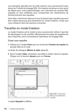 Les exemples abordés lors de cette section vous convaincront sans
doute de l’intérêt du langage SQL. Ce chapitre constitue un bon point
de départ pour votre apprentissage. Les rudiments de syntaxe SQL
exposés ici sont suffisants pour comprendre les mécanismes de
fonctionnement des requêtes.
Vous allez maintenant découvrir que la plupart des requêtes peuvent
être créées beaucoup plus facilement en mode Création, mode que
vous utiliserez dans les sections suivantes.

Travailler en mode Création
Le mode Création est le mode le plus couramment utilisé. Il permet
de développer ou de modiﬁer efficacement les types de requêtes les
plus fréquents, sans connaissance spéciﬁque du langage SQL.

Créer une requête
1 Cliquez sur l’onglet Créer puis sur le bouton Création de requête du
groupe Macros et code.
La boîte de dialogue Afficher la table apparaît.
2 Sous l’onglet Table, choisissez une table à utiliser dans la requête.
Cliquez sur le bouton Ajouter puis sur Fermer.

Figure 5.27 : Le choix de la
table qui sera utilisée dans
la requête

L’onglet Requête1 s’affiche.

308

5. Extraire des données

 