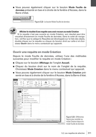 j

Vous pouvez également cliquer sur le bouton Mode Feuille de
données présenté en bas et à droite de la fenêtre d’Access, dans la
Barre d’état.

Figure 5.32 : Le bouton Mode Feuille de données

Afficher le résultat d’une requête sans avoir recours au mode Création
Si la requête n’est pas ouverte en mode Création, son résultat peut être
visualisé directement en mode Feuille de données. Dans le volet de navigation, vériﬁez que la catégorie Requêtes est développée sur la liste des objets,
double-cliquez sur la requête ou cliquez du bouton droit sur celle-ci et choisissez Ouvrir dans le menu contextuel qui apparaît.

Ouvrir une requête en mode Création
Depuis le mode Feuille de données, utilisez l’une des méthodes
suivantes pour modiﬁer la requête en mode Création :
j

Cliquez sur le bouton Affichage de l’onglet Accueil.

j

Cliquez du bouton droit sur le nom de l’onglet de la requête.
Choisissez Mode Création dans le menu contextuel qui apparaît.
Vous pouvez également cliquer sur le bouton Mode Création présenté en bas et à droite de la fenêtre d’Access, dans la Barre d’état.

j

Figure 5.33 : Différentes
façons pour accéder au
mode Création depuis le
mode Feuille de données

5.2. Les requêtes de sélection

311

 