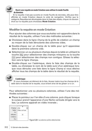 Ouvrir une requête en mode Création sans utiliser le mode Feuille
de données
Si la requête n’est pas ouverte en mode Feuille de données, elle peut être
affichée en mode Création depuis le volet de navigation. Vériﬁez que la
catégorie Requêtes est développée dans la liste des objets, cliquez du bouton
droit sur la requête puis choisissez Mode Création.

Modiﬁer la requête en mode Création
Pour ajouter des colonnes que vous souhaitez voir apparaître dans le
résultat de la requête, utilisez l’une des méthodes suivantes :
j

Choisissez dans la ligne Champ de la grille de création un champ
au moyen de la liste déroulante des colonnes vides.

j

Double-cliquez sur un champ de la table pour qu’il apparaisse
dans la première colonne vide.
Sélectionnez un ou plusieurs champs depuis la table en utilisant la
touche [Maj] pour sélectionner des champs mitoyens ou la touche
[Ctrl] pour sélectionner des champs non contigus. Glissez la sélection vers la ligne Champs.
Double-cliquez sur l’astérisque, dans la liste des champs de la
table, ou choisissez le nom de la table suivi d’un astérisque lorsque vous déroulez une liste dans la ligne Champ si vous désirez
afficher tous les champs de la table dans le résultat de la requête.

j

j

L’astérisque
Si vous choisissez cet élément de la liste, Access insère tous les champs de la
table dans le résultat de la requête, vous évitant ainsi de les glisser un à un.

Pour sélectionner une ou plusieurs colonnes, utilisez l’une des méthodes suivantes :
j

Placez le pointeur sur l’en-tête d’une colonne, puis cliquez lorsque
le curseur prend l’apparence d’une ﬂèche verticale dirigée vers le
bas. La colonne apparaît en vidéo inversée ;

Figure 5.34 : La colonne va être sélectionnée

312

5. Extraire des données

 