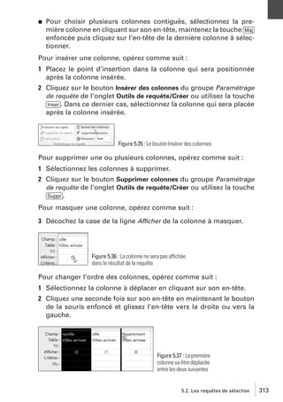 j

Pour choisir plusieurs colonnes contiguës, sélectionnez la première colonne en cliquant sur son en-tête, maintenez la touche [Maj]
enfoncée puis cliquez sur l’en-tête de la dernière colonne à sélectionner.

Pour insérer une colonne, opérez comme suit :
1 Placez le point d’insertion dans la colonne qui sera positionnée
après la colonne insérée.
2 Cliquez sur le bouton Insérer des colonnes du groupe Paramétrage
de requête de l’onglet Outils de requête/Créer ou utilisez la touche
[Inser]. Dans ce dernier cas, sélectionnez la colonne qui sera placée
après la colonne insérée.

Figure 5.35 : Le bouton Insérer des colonnes

Pour supprimer une ou plusieurs colonnes, opérez comme suit :
1 Sélectionnez les colonnes à supprimer.
2 Cliquez sur le bouton Supprimer colonnes du groupe Paramétrage
de requête de l’onglet Outils de requête/Créer ou utilisez la touche
[Suppr].
Pour masquer une colonne, opérez comme suit :
3 Décochez la case de la ligne Afficher de la colonne à masquer.

Figure 5.36 : La colonne ne sera pas affichée
dans le résultat de la requête

Pour changer l’ordre des colonnes, opérez comme suit :
1 Sélectionnez la colonne à déplacer en cliquant sur son en-tête.
2 Cliquez une seconde fois sur son en-tête en maintenant le bouton
de la souris enfoncé et glissez l’en-tête vers la droite ou vers la
gauche.

Figure 5.37 : La première
colonne va être déplacée
entre les deux suivantes

5.2. Les requêtes de sélection

313

 
