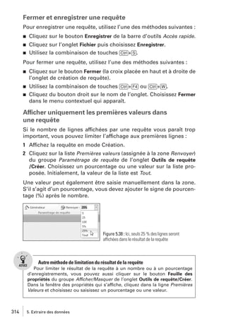 Fermer et enregistrer une requête
Pour enregistrer une requête, utilisez l’une des méthodes suivantes :
j

Cliquez sur le bouton Enregistrer de la barre d’outils Accès rapide.

j

Cliquez sur l’onglet Fichier puis choisissez Enregistrer.
Utilisez la combinaison de touches [Ctrl]+[S].

j

Pour fermer une requête, utilisez l’une des méthodes suivantes :
j

Cliquez sur le bouton Fermer (la croix placée en haut et à droite de
l’onglet de création de requête).

j

Utilisez la combinaison de touches [Ctrl]+[F4] ou [Ctrl]+[W].
Cliquez du bouton droit sur le nom de l’onglet. Choisissez Fermer
dans le menu contextuel qui apparaît.

j

Afficher uniquement les premières valeurs dans
une requête
Si le nombre de lignes affichées par une requête vous paraît trop
important, vous pouvez limiter l’affichage aux premières lignes :
1 Affichez la requête en mode Création.
2 Cliquez sur la liste Premières valeurs (assignée à la zone Renvoyer)
du groupe Paramétrage de requête de l’onglet Outils de requête
/Créer. Choisissez un pourcentage ou une valeur sur la liste proposée. Initialement, la valeur de la liste est Tout.
Une valeur peut également être saisie manuellement dans la zone.
S’il s’agit d’un pourcentage, vous devez ajouter le signe de pourcentage (%) après le nombre.

Figure 5.38 : Ici, seuls 25 % des lignes seront
affichées dans le résultat de la requête

Autre méthode de limitation du résultat de la requête
Pour limiter le résultat de la requête à un nombre ou à un pourcentage
d’enregistrements, vous pouvez aussi cliquer sur le bouton Feuille des
propriétés du groupe Afficher/Masquer de l’onglet Outils de requête/Créer.
Dans la fenêtre des propriétés qui s’affiche, cliquez dans la ligne Premières
Valeurs et choisissez ou saisissez un pourcentage ou une valeur.

314

5. Extraire des données

 