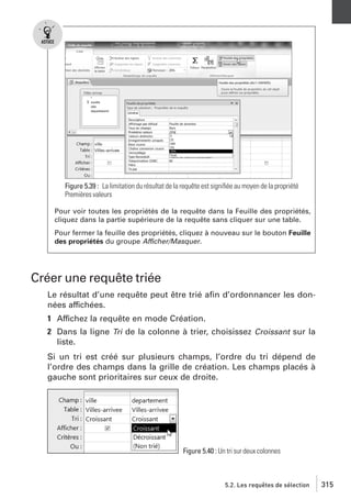 Figure 5.39 : La limitation du résultat de la requête est signiﬁée au moyen de la propriété
Premières valeurs
Pour voir toutes les propriétés de la requête dans la Feuille des propriétés,
cliquez dans la partie supérieure de la requête sans cliquer sur une table.
Pour fermer la feuille des propriétés, cliquez à nouveau sur le bouton Feuille
des propriétés du groupe Afficher/Masquer.

Créer une requête triée
Le résultat d’une requête peut être trié aﬁn d’ordonnancer les données affichées.
1 Affichez la requête en mode Création.
2 Dans la ligne Tri de la colonne à trier, choisissez Croissant sur la
liste.
Si un tri est créé sur plusieurs champs, l’ordre du tri dépend de
l’ordre des champs dans la grille de création. Les champs placés à
gauche sont prioritaires sur ceux de droite.

Figure 5.40 : Un tri sur deux colonnes

5.2. Les requêtes de sélection

315

 