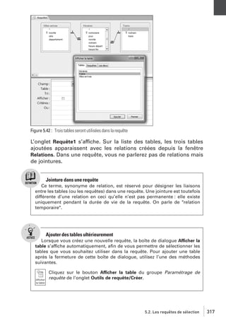 Figure 5.42 : Trois tables seront utilisées dans la requête

L’onglet Requête1 s’affiche. Sur la liste des tables, les trois tables
ajoutées apparaissent avec les relations créées depuis la fenêtre
Relations. Dans une requête, vous ne parlerez pas de relations mais
de jointures.

Jointure dans une requête
Ce terme, synonyme de relation, est réservé pour désigner les liaisons
entre les tables (ou les requêtes) dans une requête. Une jointure est toutefois
différente d’une relation en ceci qu’elle n’est pas permanente : elle existe
uniquement pendant la durée de vie de la requête. On parle de "relation
temporaire".

Ajouter des tables ultérieurement
Lorsque vous créez une nouvelle requête, la boîte de dialogue Afficher la
table s’affiche automatiquement, aﬁn de vous permettre de sélectionner les
tables que vous souhaitez utiliser dans la requête. Pour ajouter une table
après la fermeture de cette boîte de dialogue, utilisez l’une des méthodes
suivantes.
Cliquez sur le bouton Afficher la table du groupe Paramétrage de
requête de l’onglet Outils de requête/Créer.

5.2. Les requêtes de sélection

317

 