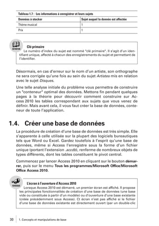 Tableau 1.7 : Les informations à enregistrer et leurs sujets
Données à stocker

Sujet auquel la donnée est affectée

Thème musical

1

Prix

1

Clé primaire
Le numéro d’index du sujet est nommé "clé primaire". Il s’agit d’un identiﬁant unique, affecté à chacun des enregistrements du sujet et permettant de
l’identiﬁer.

Désormais, en cas d’erreur sur le nom d’un artiste, son orthographe
ne sera corrigée qu’une fois au sein du sujet Artistes mis en relation
avec le sujet Disques.
Une telle analyse initiale du problème vous permettra de construire
un "conteneur" optimal des données. Mettons ﬁn pendant quelques
pages à la théorie pour découvrir comment construire sur Access 2010 les tables correspondant aux sujets que vous venez de
déﬁnir. Mais avant cela, il vous faut créer la base de données, conteneur de toute l’application.

1.4. Créer une base de données
La procédure de création d’une base de données est très simple. Elle
s’apparente à celle utilisée sur la plupart des logiciels bureautiques
tels que Word ou Excel. Gardez toutefois à l’esprit qu’une base de
données, même si Access l’enregistre sous la forme d’un ﬁchier
unique (portant l’extension .accdb), renferme de nombreux objets de
types différents, dont les tables constituent le pivot central.
Commencez par lancer Access 2010 en cliquant sur le bouton démarrer, puis sur le menu Tous les programmes/Microsoft Office/Microsoft
Office Access 2010.

L’écran à l’ouverture d’Access 2010
Lorsque Access 2010 est démarré, un premier écran est affiché. Il propose
les principales fonctionnalités de création d’une base de données (une base
vide ou constituée à partir d’un modèle) ou d’ouverture d’une base existante
(créée précédemment sous Access). Ct écran n’est pas affiché si le ﬁchier
d’une base de données existante est directement ouvert (par un double-clic

30

1. Concepts et manipulations de base

 