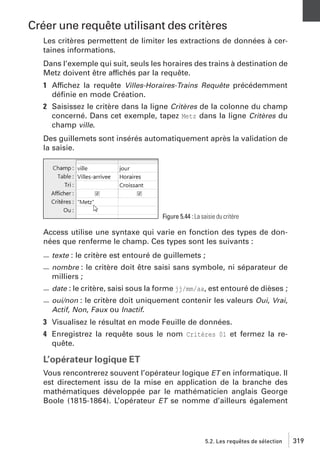 Créer une requête utilisant des critères
Les critères permettent de limiter les extractions de données à certaines informations.
Dans l’exemple qui suit, seuls les horaires des trains à destination de
Metz doivent être affichés par la requête.
1 Affichez la requête Villes-Horaires-Trains Requête précédemment
déﬁnie en mode Création.
2 Saisissez le critère dans la ligne Critères de la colonne du champ
concerné. Dans cet exemple, tapez Metz dans la ligne Critères du
champ ville.
Des guillemets sont insérés automatiquement après la validation de
la saisie.

Figure 5.44 : La saisie du critère

Access utilise une syntaxe qui varie en fonction des types de données que renferme le champ. Ces types sont les suivants :
texte : le critère est entouré de guillemets ;
nombre : le critère doit être saisi sans symbole, ni séparateur de
milliers ;
date : le critère, saisi sous la forme jj/mm/aa, est entouré de dièses ;
oui/non : le critère doit uniquement contenir les valeurs Oui, Vrai,
Actif, Non, Faux ou Inactif.

3 Visualisez le résultat en mode Feuille de données.
4 Enregistrez la requête sous le nom Critères 01 et fermez la requête.

L’opérateur logique ET
Vous rencontrerez souvent l’opérateur logique ET en informatique. Il
est directement issu de la mise en application de la branche des
mathématiques développée par le mathématicien anglais George
Boole (1815-1864). L’opérateur ET se nomme d’ailleurs également

5.2. Les requêtes de sélection

319

 