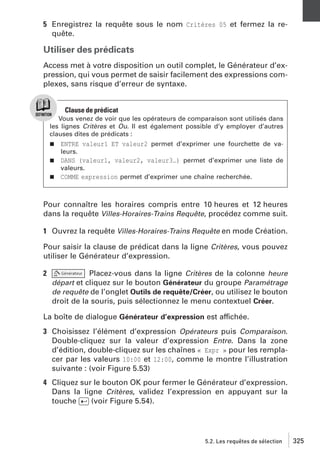 5 Enregistrez la requête sous le nom Critères 05 et fermez la requête.

Utiliser des prédicats
Access met à votre disposition un outil complet, le Générateur d’expression, qui vous permet de saisir facilement des expressions complexes, sans risque d’erreur de syntaxe.

Clause de prédicat
Vous venez de voir que les opérateurs de comparaison sont utilisés dans
les lignes Critères et Ou. Il est également possible d’y employer d’autres
clauses dites de prédicats :
j

ENTRE valeur1 ET valeur2 permet d’exprimer une fourchette de valeurs.

j

DANS (valeur1, valeur2, valeur3…) permet d’exprimer une liste de
valeurs.

j

COMME expression permet d’exprimer une chaîne recherchée.

Pour connaître les horaires compris entre 10 heures et 12 heures
dans la requête Villes-Horaires-Trains Requête, procédez comme suit.
1 Ouvrez la requête Villes-Horaires-Trains Requête en mode Création.
Pour saisir la clause de prédicat dans la ligne Critères, vous pouvez
utiliser le Générateur d’expression.
2

Placez-vous dans la ligne Critères de la colonne heure
départ et cliquez sur le bouton Générateur du groupe Paramétrage
de requête de l’onglet Outils de requête/Créer, ou utilisez le bouton
droit de la souris, puis sélectionnez le menu contextuel Créer.

La boîte de dialogue Générateur d’expression est affichée.
3 Choisissez l’élément d’expression Opérateurs puis Comparaison.
Double-cliquez sur la valeur d’expression Entre. Dans la zone
d’édition, double-cliquez sur les chaînes « Expr » pour les remplacer par les valeurs 10:00 et 12:00, comme le montre l’illustration
suivante : (voir Figure 5.53)
4 Cliquez sur le bouton OK pour fermer le Générateur d’expression.
Dans la ligne Critères, validez l’expression en appuyant sur la
touche [Ä] (voir Figure 5.54).

5.2. Les requêtes de sélection

325

 