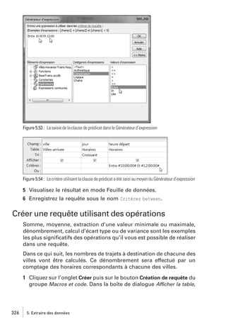 Figure 5.53 : La saisie de la clause de prédicat dans le Générateur d’expression

Figure 5.54 : Le critère utilisant la clause de prédicat a été saisi au moyen du Générateur d’expression

5 Visualisez le résultat en mode Feuille de données.
6 Enregistrez la requête sous le nom Critères between.

Créer une requête utilisant des opérations
Somme, moyenne, extraction d’une valeur minimale ou maximale,
dénombrement, calcul d’écart type ou de variance sont les exemples
les plus signiﬁcatifs des opérations qu’il vous est possible de réaliser
dans une requête.
Dans ce qui suit, les nombres de trajets à destination de chacune des
villes vont être calculés. Ce dénombrement sera effectué par un
comptage des horaires correspondants à chacune des villes.
1 Cliquez sur l’onglet Créer puis sur le bouton Création de requête du
groupe Macros et code. Dans la boîte de dialogue Afficher la table,

326

5. Extraire des données

 