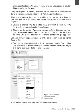 choisissez les tables Horaires et Villes-arrivee, cliquez sur le bouton
Ajouter, puis sur Fermer.
L’onglet Requête1 s’affiche, avec les tables Horaires et Villes-arrivee
dans la zone supérieure, réservée à l’affichage des tables.
Ajoutez maintenant le nom de la ville et le numéro à la liste de
champs que vous souhaitez voir apparaître dans le résultat de la
requête.
2 Glissez le champ ville de la table Villes-arrivee et le champ noville
de la table Horaires dans la ligne Champ.
3 Cliquez sur le bouton Totaux du groupe Afficher/Masquer de l’onglet Outils de requête/Créer ou cliquez du bouton droit dans une
colonne. Choisissez Totaux dans le menu contextuel qui apparaît.
La ligne Opération apparaît dans la grille de création entre les lignes
Table et Tri.
4 Dans les listes proposées à la ligne Opération, il vous faut choisir
une opération. À titre d’exemple, sélectionnez l’opération Compte
à la ligne Opération de la colonne noville.

Figure 5.55 : La création
d’une opération de
dénombrement

5 Visualisez le résultat en mode Feuille de données.

5.2. Les requêtes de sélection

327

 