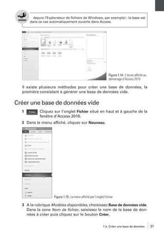 depuis l’Explorateur de ﬁchiers de Windows, par exemple) : la base est
dans ce cas automatiquement ouverte dans Access.

Figure 1.14 : L’écran affiché au
démarrage d’Access 2010

Il existe plusieurs méthodes pour créer une base de données, la
première consistant à générer une base de données vide.

Créer une base de données vide
1

Cliquez sur l’onglet Fichier situé en haut et à gauche de la
fenêtre d’Access 2010.

2 Dans le menu affiché, cliquez sur Nouveau.

Figure 1.15 : Le menu affiché par l’onglet Fichier

3 A la rubrique Modèles disponibles, choisissez Base de données vide.
Dans la zone Nom de ﬁchier, saisissez le nom de la base de données à créer puis cliquez sur le bouton Créer.
1.4. Créer une base de données

31

 