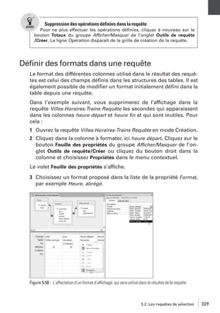 Suppression des opérations définies dans la requête
Pour ne plus effectuer les opérations déﬁnies, cliquez à nouveau sur le
bouton Totaux du groupe Afficher/Masquer de l’onglet Outils de requête
/Créer. La ligne Opération disparaît de la grille de création de la requête.

Déﬁnir des formats dans une requête
Le format des différentes colonnes utilisé dans le résultat des requêtes est celui des champs déﬁnis dans les structures des tables. Il est
également possible de modiﬁer un format initialement déﬁni dans la
table depuis une requête.
Dans l’exemple suivant, vous supprimerez de l’affichage dans la
requête Villes-Horaires-Trains Requête les secondes qui apparaissent
dans les colonnes heure départ et heure ﬁn et qui sont inutiles. Pour
cela :
1 Ouvrez la requête Villes-Horaires-Trains Requête en mode Création.
2 Cliquez dans la colonne à formater, ici heure départ. Cliquez sur le
bouton Feuille des propriétés du groupe Afficher/Masquer de l’onglet Outils de requête/Créer ou cliquez du bouton droit dans la
colonne et choisissez Propriétés dans le menu contextuel.
Le volet Feuille des propriétés s’affiche.
3 Choisissez un format proposé dans la liste de la propriété Format,
par exemple Heure, abrégé.

Figure 5.58 : L’affectation d’un format d’affichage, qui sera utilisé dans le résultat de la requête

5.2. Les requêtes de sélection

329

 