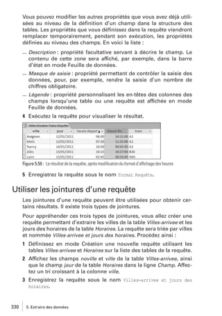 Vous pouvez modiﬁer les autres propriétés que vous avez déjà utilisées au niveau de la déﬁnition d’un champ dans la structure des
tables. Les propriétés que vous déﬁnissez dans la requête viendront
remplacer temporairement, pendant son exécution, les propriétés
déﬁnies au niveau des champs. En voici la liste :
Description : propriété facultative servant à décrire le champ. Le
contenu de cette zone sera affiché, par exemple, dans la barre
d’état en mode Feuille de données.
Masque de saisie : propriété permettant de contrôler la saisie des
données, pour, par exemple, rendre la saisie d’un nombre de
chiffres obligatoire.
Légende : propriété personnalisant les en-têtes des colonnes des

champs lorsqu’une table ou une requête est affichée en mode
Feuille de données.
4 Exécutez la requête pour visualiser le résultat.

Figure 5.59 : Le résultat de la requête, après modiﬁcation du format d’affichage des heures

5 Enregistrez la requête sous le nom Format Requête.

Utiliser les jointures d’une requête
Les jointures d’une requête peuvent être utilisées pour obtenir certains résultats. Il existe trois types de jointures.
Pour appréhender ces trois types de jointures, vous allez créer une
requête permettant d’extraire les villes de la table Villes-arrivee et les
jours des horaires de la table Horaires. La requête sera triée par villes
et nommée Villes-arrivee et jours des horaires. Procédez ainsi :
1 Déﬁnissez en mode Création une nouvelle requête utilisant les
tables Villes-arrivee et Horaires sur la liste des tables de la requête.
2 Affichez les champs noville et ville de la table Villes-arrivee, ainsi
que le champ jour de la table Horaires dans la ligne Champ. Affectez un tri croissant à la colonne ville.
3 Enregistrez la requête sous le nom Villes−arrivee et jours des
horaires.

330

5. Extraire des données

 
