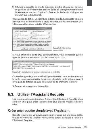 9 Affichez la requête en mode Création. Double-cliquez sur la ligne
de jointure pour retourner dans la boîte de dialogue Propriétés de
la jointure et cochez l’option 3. Fermez la boîte de dialogue en
cliquant sur le bouton OK.
Vous venez de déﬁnir une jointure externe droite. La requête va alors
afficher tous les horaires de la table Horaires, qu’ils aient ou non des
villes associées dans la table Villes-arrivee.

Figure 5.66 : Une jointure
externe droite

Si vous affichez le code SQL correspondant, vous constatez que ce
type de jointure est traduit par la clause RIGHT JOIN.

Figure 5.67 : La traduction de la jointure externe droite en mode SQL

Ce dernier type de jointure offre ici peu d’intérêt ; tous les horaires de
la table Horaires étant rattachés à une ville de la table Villes-arrivee, il
n’y a pas de différence avec le résultat de la première jointure.
10 Fermez et enregistrez la requête.

5.3. Utiliser l’Assistant Requête
Les requêtes de sélection étant fréquentes, l’Assistant Requête vous
sera fort utile pour créer facilement la plus grande majorité d’entre
elles.

Créer une requête simple avec l’Assistant
Dans la requête qui va suivre, qui ne portera que sur une seule table,
toutes les villes de la table Villes-arrivee seront extraites à l’aide de
l’Assistant Requête.
5.3. Utiliser l’Assistant Requête

333

 