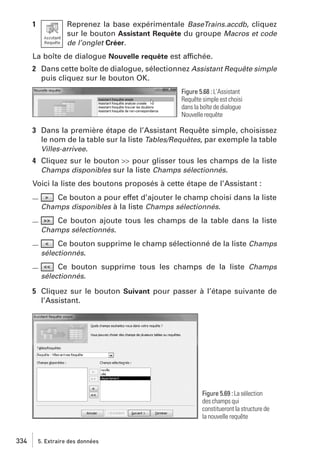 1

Reprenez la base expérimentale BaseTrains.accdb, cliquez
sur le bouton Assistant Requête du groupe Macros et code
de l’onglet Créer.

La boîte de dialogue Nouvelle requête est affichée.
2 Dans cette boîte de dialogue, sélectionnez Assistant Requête simple
puis cliquez sur le bouton OK.
Figure 5.68 : L’Assistant
Requête simple est choisi
dans la boîte de dialogue
Nouvelle requête

3 Dans la première étape de l’Assistant Requête simple, choisissez
le nom de la table sur la liste Tables/Requêtes, par exemple la table
Villes-arrivee.
4 Cliquez sur le bouton >> pour glisser tous les champs de la liste
Champs disponibles sur la liste Champs sélectionnés.
Voici la liste des boutons proposés à cette étape de l’Assistant :
Ce bouton a pour effet d’ajouter le champ choisi dans la liste
Champs disponibles à la liste Champs sélectionnés.

Ce bouton ajoute tous les champs de la table dans la liste
Champs sélectionnés.

Ce bouton supprime le champ sélectionné de la liste Champs
sélectionnés.

Ce bouton supprime tous les champs de la liste Champs
sélectionnés.

5 Cliquez sur le bouton Suivant pour passer à l’étape suivante de
l’Assistant.

Figure 5.69 : La sélection
des champs qui
constitueront la structure de
la nouvelle requête

334

5. Extraire des données

 