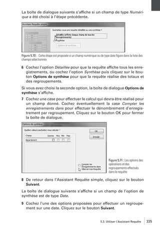 La boîte de dialogue suivante s’affiche si un champ de type Numérique a été choisi à l’étape précédente.

Figure 5.70 : Cette étape est proposée si un champ numérique ou de type date ﬁgure dans la liste des
champs sélectionnés

6 Cochez l’option Détaillée pour que la requête affiche tous les enregistrements, ou cochez l’option Synthèse puis cliquez sur le bouton Options de synthèse pour que la requête réalise des totaux et
des regroupements.
Si vous avez choisi la seconde option, la boîte de dialogue Options de
synthèse s’affiche.

7 Cochez une case pour effectuer le calcul qui devra être réalisé pour
un champ donné. Cochez éventuellement la case Compter les
enregistrements dans pour effectuer le dénombrement d’enregistrement par regroupement. Cliquez sur le bouton OK pour fermer
la boîte de dialogue.

Figure 5.71 : Les options des
opérations et des
regroupements effectués
dans la requête

8 De retour dans l’Assistant Requête simple, cliquez sur le bouton
Suivant.
La boîte de dialogue suivante s’affiche si un champ de l’option de
synthèse est de type Date.
9 Cochez l’une des options proposées pour effectuer un regroupement sur une date. Cliquez sur le bouton Suivant.

5.3. Utiliser l’Assistant Requête

335

 