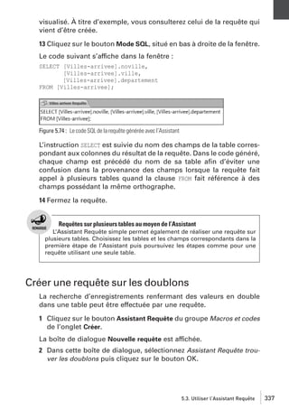 visualisé. À titre d’exemple, vous consulterez celui de la requête qui
vient d’être créée.
13 Cliquez sur le bouton Mode SQL, situé en bas à droite de la fenêtre.
Le code suivant s’affiche dans la fenêtre :
SELECT [Villes-arrivee].noville,
[Villes-arrivee].ville,
[Villes-arrivee].departement
FROM [Villes-arrivee];

Figure 5.74 : Le code SQL de la requête générée avec l’Assistant

L’instruction SELECT est suivie du nom des champs de la table correspondant aux colonnes du résultat de la requête. Dans le code généré,
chaque champ est précédé du nom de sa table aﬁn d’éviter une
confusion dans la provenance des champs lorsque la requête fait
appel à plusieurs tables quand la clause FROM fait référence à des
champs possédant la même orthographe.
14 Fermez la requête.

Requêtes sur plusieurs tables au moyen de l’Assistant
L’Assistant Requête simple permet également de réaliser une requête sur
plusieurs tables. Choisissez les tables et les champs correspondants dans la
première étape de l’Assistant puis poursuivez les étapes comme pour une
requête utilisant une seule table.

Créer une requête sur les doublons
La recherche d’enregistrements renfermant des valeurs en double
dans une table peut être effectuée par une requête.
1 Cliquez sur le bouton Assistant Requête du groupe Macros et codes
de l’onglet Créer.
La boîte de dialogue Nouvelle requête est affichée.
2 Dans cette boîte de dialogue, sélectionnez Assistant Requête trouver les doublons puis cliquez sur le bouton OK.

5.3. Utiliser l’Assistant Requête

337

 