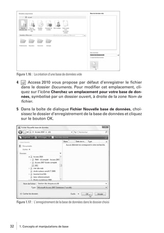 Figure 1.16 : La création d’une base de données vide

4

Access 2010 vous propose par défaut d’enregistrer le ﬁchier
dans le dossier Documents. Pour modiﬁer cet emplacement, cliquez sur l’icône Cherchez un emplacement pour votre base de données, symbolisé par un dossier ouvert, à droite de la zone Nom de
ﬁchier.

5 Dans la boîte de dialogue Fichier Nouvelle base de données, choisissez le dossier d’enregistrement de la base de données et cliquez
sur le bouton OK.

Figure 1.17 : L’enregistrement de la base de données dans le dossier choisi

32

1. Concepts et manipulations de base

 