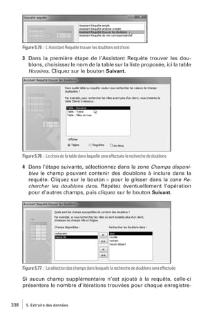 Figure 5.75 : L’Assistant Requête trouver les doublons est choisi

3 Dans la première étape de l’Assistant Requête trouver les doublons, choisissez le nom de la table sur la liste proposée, ici la table
Horaires. Cliquez sur le bouton Suivant.

Figure 5.76 : Le choix de la table dans laquelle sera effectuée la recherche de doublons

4 Dans l’étape suivante, sélectionnez dans la zone Champs disponibles le champ pouvant contenir des doublons à inclure dans la
requête. Cliquez sur le bouton > pour le glisser dans la zone Rechercher les doublons dans. Répétez éventuellement l’opération
pour d’autres champs, puis cliquez sur le bouton Suivant.

Figure 5.77 : La sélection des champs dans lesquels la recherche de doublons sera effectuée

Si aucun champ supplémentaire n’est ajouté à la requête, celle-ci
présentera le nombre d’itérations trouvées pour chaque enregistre-

338

5. Extraire des données

 