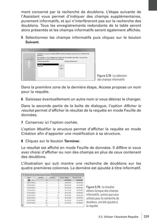 ment concerné par la recherche de doublons. L’étape suivante de
l’Assistant vous permet d’indiquer des champs supplémentaires,
purement informatifs, et qui n’interféreront pas sur la recherche des
doublons. Tous les enregistrements redondants de la table seront
alors présentés et les champs informatifs seront également affichés.
5 Sélectionnez les champs informatifs puis cliquez sur le bouton
Suivant.

Figure 5.78 : La sélection
des champs informatifs

Dans la première zone de la dernière étape, Access propose un nom
pour la requête.
6 Saisissez éventuellement un autre nom si vous désirez le changer.
Dans la seconde partie de la boîte de dialogue, l’option Afficher le
résultat permet d’afficher le résultat de la requête en mode Feuille de
données.
7 Conservez ici l’option cochée.
L’option Modiﬁer la structure permet d’afficher la requête en mode
Création aﬁn d’apporter une modiﬁcation à sa structure.
8 Cliquez sur le bouton Terminer.
Le résultat est affiché en mode Feuille de données. Il diffère si vous
avez choisi d’afficher ou non des champs en plus de ceux contenant
des doublons.
L’illustration qui suit montre une recherche de doublons sur les
quatre premières colonnes. La dernière est ajoutée à titre informatif.

Figure 5.79 : Le résultat
obtenu lorsque des champs
informatifs, autres que ceux
utilisés pour la recherche de
doublons, ont été ajoutés à
la requête
5.3. Utiliser l’Assistant Requête

339

 