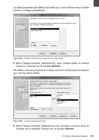 La table proposée par défaut est celle qui a une relation avec la table
choisie à l’étape précédente.

Figure 5.82 : La table en relation avec la première est sélectionnée

5 Dans l’étape suivante, sélectionnez, pour chaque table, le champ
commun. Cliquez sur le bouton Suivant.
Par défaut, Access propose le champ commun utilisé dans la relation
qui unit les deux tables.

Figure 5.83 : Le champ proposé par Access

6 Dans l’étape suivante, sélectionnez les champs à inclure dans le
résultat de la requête. Cliquez sur le bouton Suivant.
5.3. Utiliser l’Assistant Requête

341

 