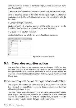Dans la première zone de la dernière étape, Access propose un nom
pour la requête.
7 Saisissez éventuellement un autre nom si vous désirez en changer.
Dans la seconde partie de la boîte de dialogue, l’option Afficher le
résultat permet d’afficher le résultat de la requête en mode Feuille de
données.
8 Conservez l’option cochée.
L’option Modiﬁer la structure permet d’afficher la requête en mode
Création aﬁn d’apporter une modiﬁcation à sa structure.
9 Cliquez sur le bouton Terminer.
Le résultat obtenu est affiché en mode Feuille de données.

Figure 5.84 : Le résultat de la requête

5.4. Créer des requêtes action
Une requête action ne se contente pas seulement d’afficher des
données, elle est aussi capable de modiﬁer ou de déplacer des
enregistrements en une seule opération. Il existe quatre types de
requêtes action : les requêtes Création de table, Ajout, Suppression et
Mise à jour.

Créer une requête action de type création de table
Une requête de création de table effectue la création de la structure
d’une table. Il est possible de reprendre des données issues d’autres
tables dans la table créée.
Le mode opératoire utilisé pour construire une telle requête utilise
deux étapes : la première consiste en la création d’une classique
requête de sélection qui est ensuite transformée, dans la seconde
étape, en une requête action de type création de table.
342

5. Extraire des données

 