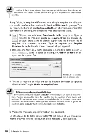 critère. Il faut alors ajouter les champs qui déﬁnissent les critères et
désactiver leur case à cocher Afficher aﬁn qu’ils n’apparaissent pas dans le
résultat.

Jusqu’alors, la requête déﬁnie est une simple requête de sélection
comme le conﬁrme l’activation du bouton Sélection du groupe Type
de requête de l’onglet Outils de requête/Créer. Elle va maintenant être
convertie en une requête action de type création de table.
3

Cliquez sur le bouton Création de table du groupe Type de
requête de l’onglet Outils de requête/Créer ou cliquez du
bouton droit dans la partie supérieure de l’onglet de la
requête puis survolez le menu Type de requête puis Requête
Création de table dans le menu contextuel qui apparaît.

4 Dans la zone Nom de la table, saisissez le nom de la table à créer, ici
Horaires150111, dans la boîte de dialogue Création de table et cliquez sur le bouton OK.

Figure 5.86 : La saisie du
nom de la table à créer

5 Testez la requête en cliquant sur le bouton Exécuter du groupe
Résultats de l’onglet Outils de requête/Créer.

Différence entre l’exécution et l’affichage
Si vous cliquez sur le bouton Exécuter, symbolisé par un point d’exclamation, l’action demandée dans la requête (ici, la création d’une table) est
réalisée. Si, par contre, vous passez en mode Feuille de données, vous vous
contentez de demander l’affichage des données déﬁnies dans la grille de
création, sans exécuter l’action (ici, la création de la table).

6 Validez le message de conﬁrmation qui apparaît.
La structure de la table Horaires150111 est créée et les enregistrements trouvés lors de l’exécution de la requête y sont ajoutés.

344

5. Extraire des données

 