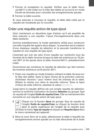 7 Fermez et enregistrez la requête. Vériﬁez que la table Horaires150111 a été créée sur la liste des tables et ouvrez-la en mode
Feuille de données pour consulter les enregistrements ajoutés.
8 Fermez la table ouverte.
Si vous exécutez à nouveau la requête, la table déjà créée par la
requête est remplacée par la nouvelle.

Créer une requête action de type ajout
Voici maintenant un deuxième type d’action qu’il est possible de
faire exécuter à une requête : l’ajout d’enregistrements dans une
table existante.
Comme précédemment, le mode opératoire utilisé pour construire
une telle requête fait appel à deux étapes : la première est la création
d’une classique requête de sélection et la seconde transforme la
requête en une requête de type ajout.
L’exemple qui suit est celui d’une requête qui recherche tous les
horaires de la table Horaires lorsque la date est antérieure au 15 janvier 2011 et les ajoute dans la table Horaires150111, précédemment
créée.
Commencez par constituer la requête de sélection qui doit extraire
les horaires antérieurs au15 janvier 2011.
1 Créez une requête en mode Création utilisant la table Horaires sur
la liste des tables. Dans la ligne Champ de la première colonne,
choisissez Horaires.* pour insérer tous les champs de la table.
Glissez le champ jour dans la seconde colonne. Dans la ligne
Critères de cette colonne, saisissez la valeur <15/01/11.
Jusqu’alors la requête déﬁnie est une simple requête de sélection,
comme le conﬁrme l’activation du bouton Sélection du groupe Type
de requête de l’onglet Outils de requête/Créer. Elle va maintenant être
convertie en une requête action de type ajout.
2

Cliquez sur le bouton Ajout du groupe Type de requête de
l’onglet Outils de requête/Créer ou cliquez du bouton droit
dans la partie supérieure de l’onglet de la requête puis
survolez le menu Type de requête et cliquez sur Requête Ajout dans
le menu contextuel qui apparaît.

3 Dans la zone Nom de la table, sélectionnez la table à laquelle les
enregistrements seront ajoutés sur la liste déroulante de la boîte

5.4. Créer des requêtes action

345

 